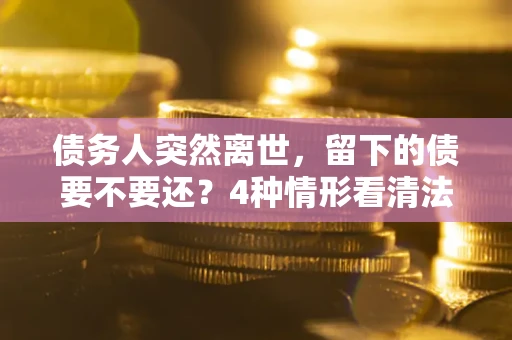 武汉债务人突然离世，留下的债要不要还？4种情形看清法律判决